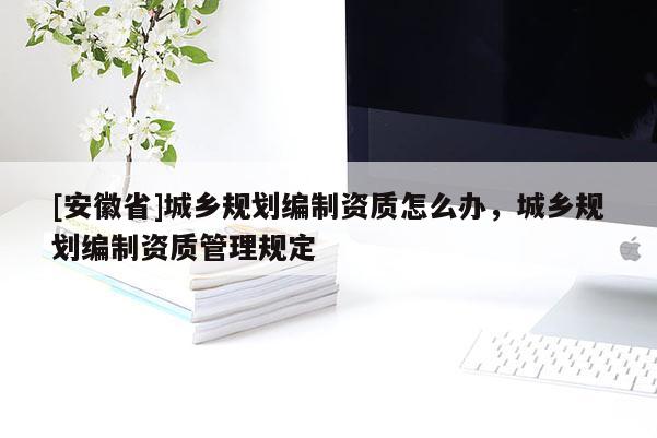 [安徽省]城乡规划编制资质怎么办，城乡规划编制资质管理规定
