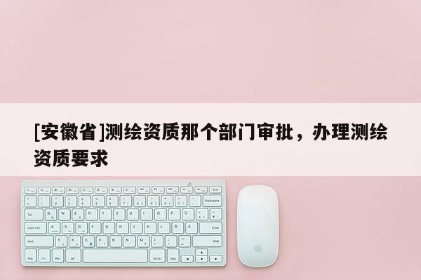 [安徽省]测绘资质那个部门审批，办理测绘资质要求
