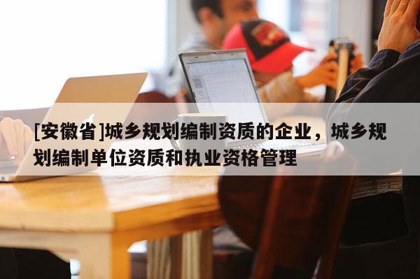 [安徽省]城乡规划编制资质的企业，城乡规划编制单位资质和执业资格管理