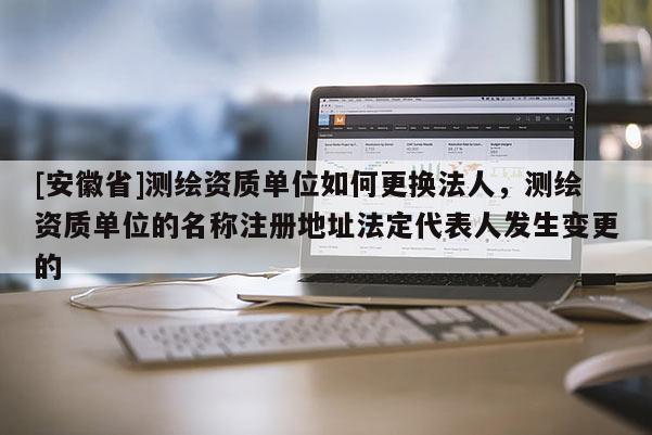 [安徽省]测绘资质单位如何更换法人，测绘资质单位的名称注册地址法定代表人发生变更的