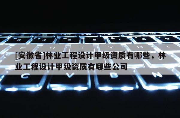 [安徽省]林业工程设计甲级资质有哪些，林业工程设计甲级资质有哪些公司
