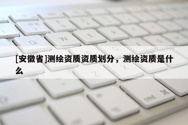 [安徽省]测绘资质资质划分，测绘资质是什么