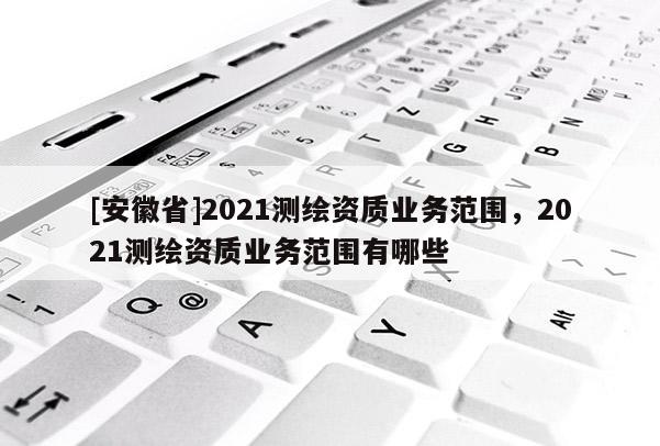 [安徽省]2021测绘资质业务范围，2021测绘资质业务范围有哪些