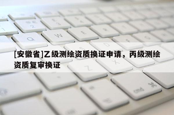 [安徽省]乙级测绘资质换证申请，丙级测绘资质复审换证