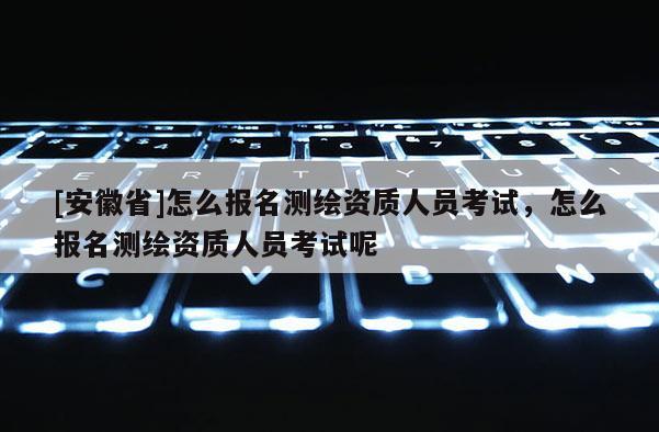 [安徽省]怎么报名测绘资质人员考试，怎么报名测绘资质人员考试呢