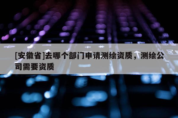 [安徽省]去哪个部门申请测绘资质，测绘公司需要资质