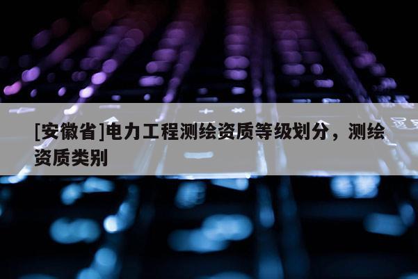 [安徽省]电力工程测绘资质等级划分，测绘资质类别