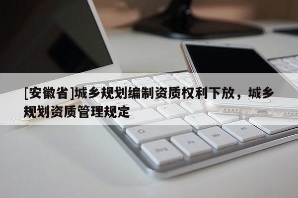 [安徽省]城乡规划编制资质权利下放，城乡规划资质管理规定