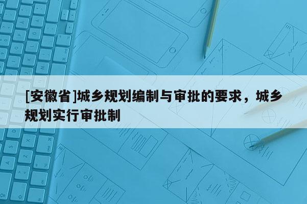 [安徽省]城乡规划编制与审批的要求，城乡规划实行审批制