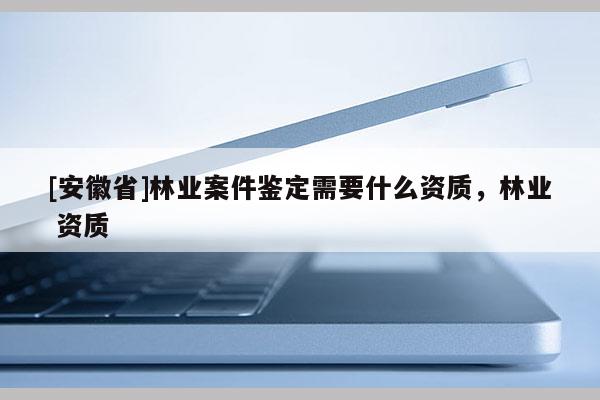 [安徽省]林业案件鉴定需要什么资质，林业 资质