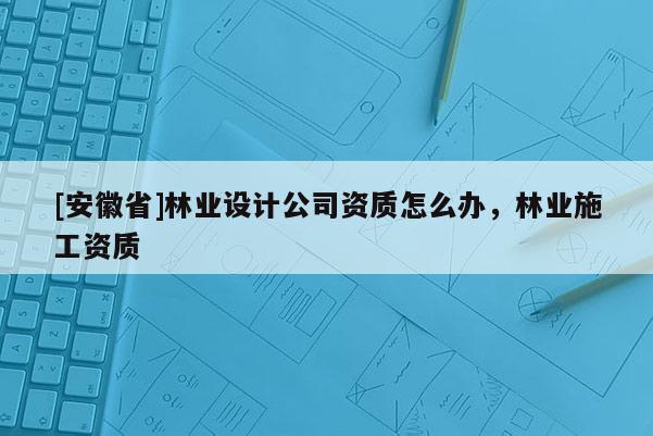 [安徽省]林业设计公司资质怎么办，林业施工资质