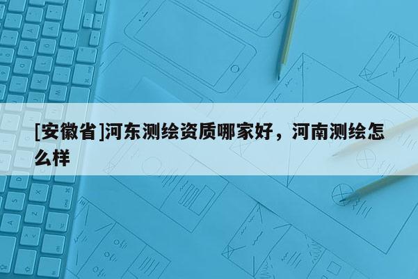 [安徽省]河东测绘资质哪家好，河南测绘怎么样
