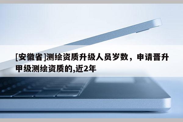 [安徽省]测绘资质升级人员岁数，申请晋升甲级测绘资质的,近2年
