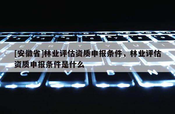 [安徽省]林业评估资质申报条件，林业评估资质申报条件是什么