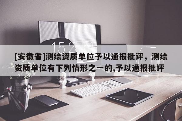 [安徽省]测绘资质单位予以通报批评，测绘资质单位有下列情形之一的,予以通报批评