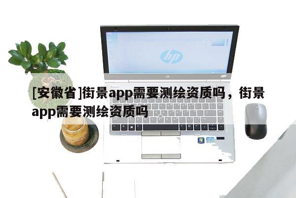 [安徽省]街景app需要测绘资质吗，街景app需要测绘资质吗