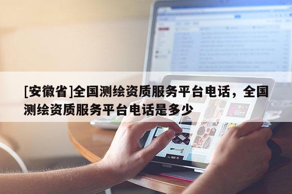[安徽省]全国测绘资质服务平台电话，全国测绘资质服务平台电话是多少