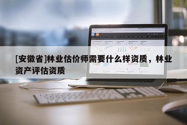 [安徽省]林业估价师需要什么样资质，林业资产评估资质