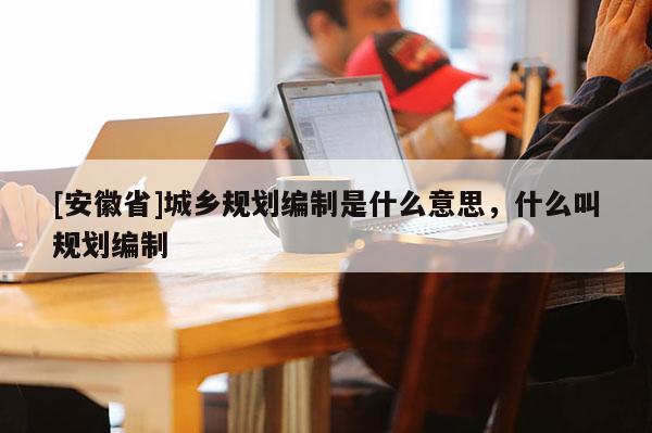 [安徽省]城乡规划编制是什么意思，什么叫规划编制