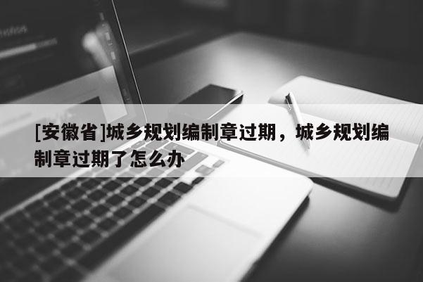 [安徽省]城乡规划编制章过期，城乡规划编制章过期了怎么办