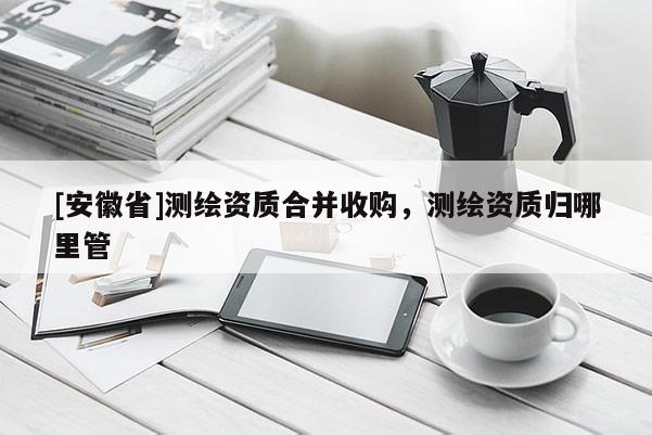 [安徽省]测绘资质合并收购，测绘资质归哪里管
