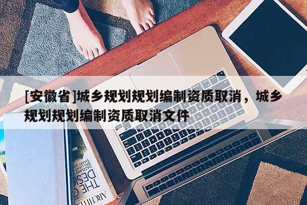 [安徽省]城乡规划规划编制资质取消，城乡规划规划编制资质取消文件