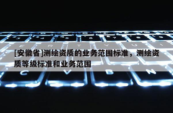 [安徽省]测绘资质的业务范围标准，测绘资质等级标准和业务范围