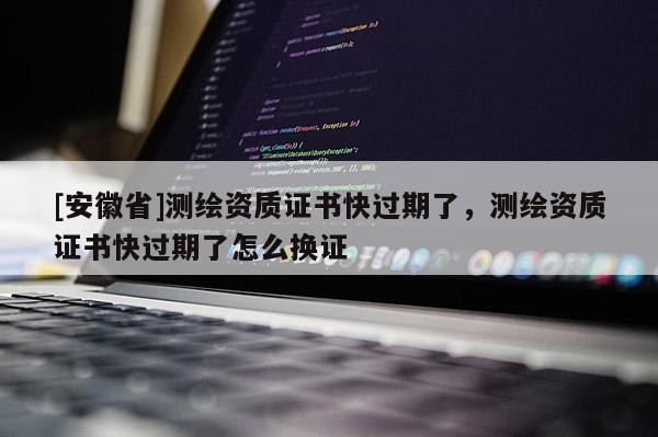 [安徽省]测绘资质证书快过期了，测绘资质证书快过期了怎么换证