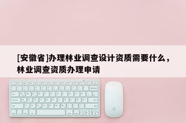 [安徽省]办理林业调查设计资质需要什么，林业调查资质办理申请