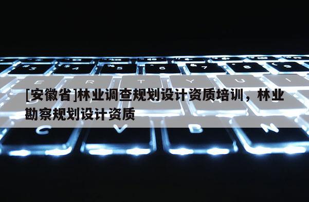 [安徽省]林业调查规划设计资质培训，林业勘察规划设计资质