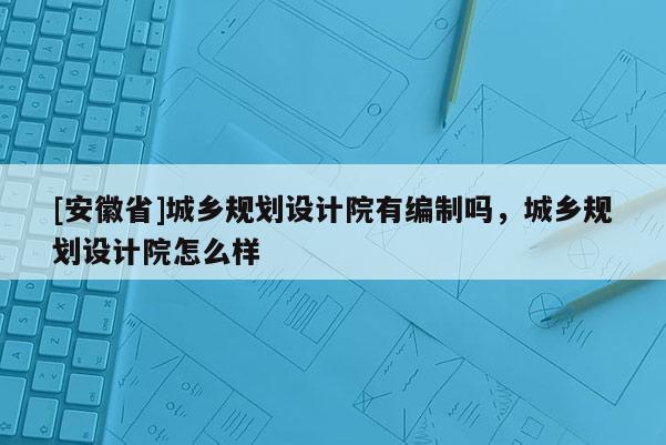 [安徽省]城乡规划设计院有编制吗，城乡规划设计院怎么样