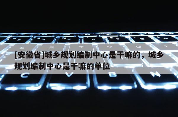 [安徽省]城乡规划编制中心是干嘛的，城乡规划编制中心是干嘛的单位