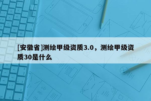 [安徽省]测绘甲级资质3.0，测绘甲级资质30是什么