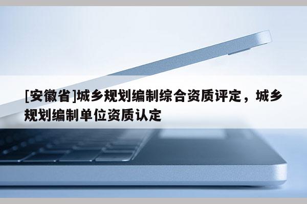 [安徽省]城乡规划编制综合资质评定，城乡规划编制单位资质认定