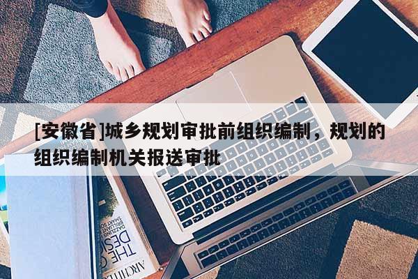 [安徽省]城乡规划审批前组织编制，规划的组织编制机关报送审批