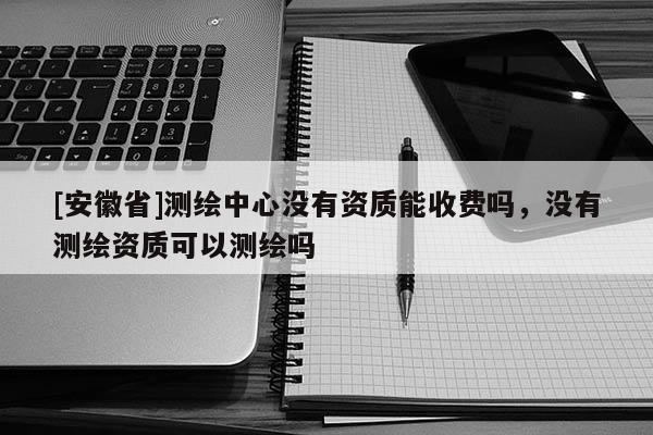 [安徽省]测绘中心没有资质能收费吗，没有测绘资质可以测绘吗