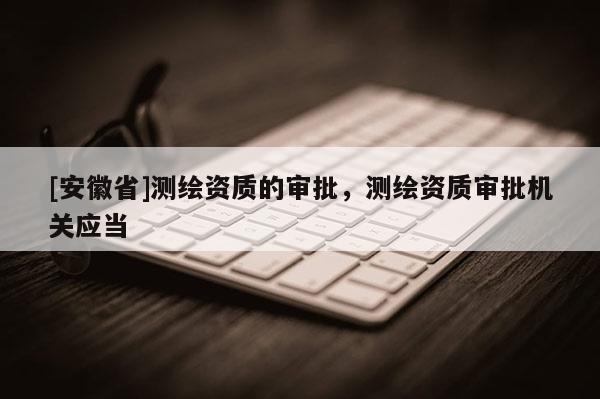 [安徽省]测绘资质的审批，测绘资质审批机关应当