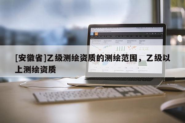 [安徽省]乙级测绘资质的测绘范围，乙级以上测绘资质
