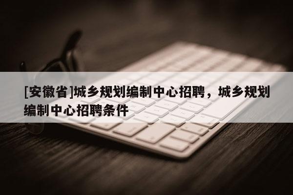 [安徽省]城乡规划编制中心招聘，城乡规划编制中心招聘条件