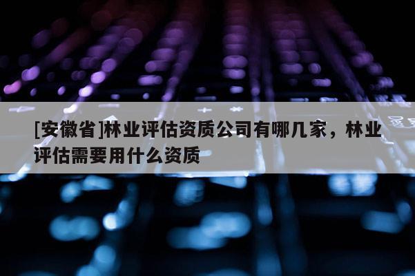 [安徽省]林业评估资质公司有哪几家，林业评估需要用什么资质