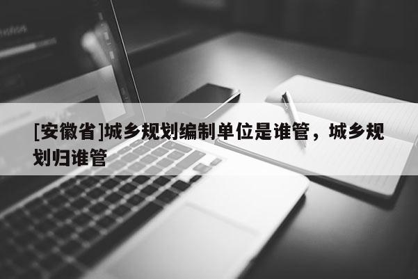 [安徽省]城乡规划编制单位是谁管，城乡规划归谁管