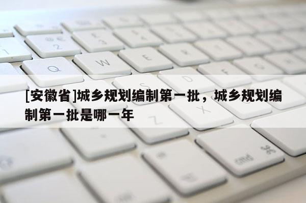 [安徽省]城乡规划编制第一批，城乡规划编制第一批是哪一年