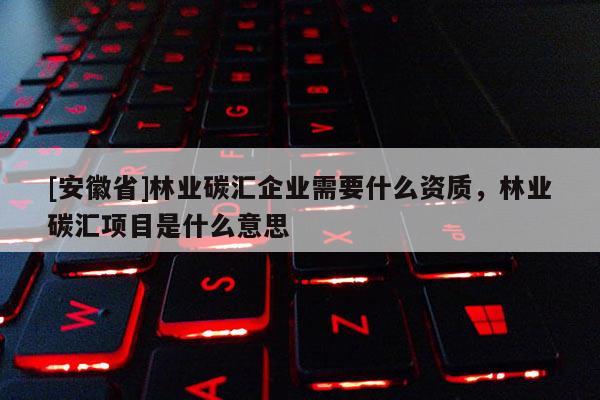 [安徽省]林业碳汇企业需要什么资质，林业碳汇项目是什么意思