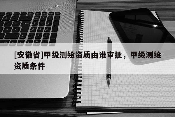 [安徽省]甲级测绘资质由谁审批，甲级测绘资质条件