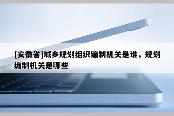 [安徽省]城乡规划组织编制机关是谁，规划编制机关是哪些