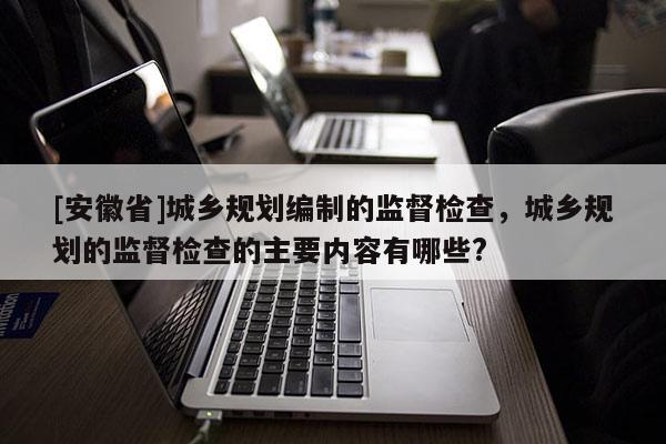 [安徽省]城乡规划编制的监督检查，城乡规划的监督检查的主要内容有哪些?