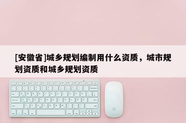 [安徽省]城乡规划编制用什么资质，城市规划资质和城乡规划资质