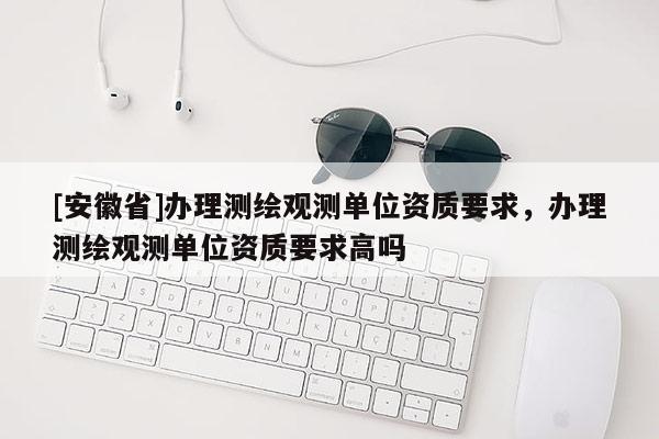 [安徽省]办理测绘观测单位资质要求，办理测绘观测单位资质要求高吗