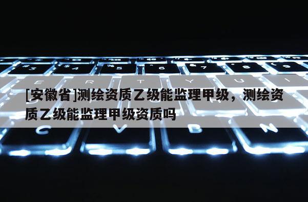 [安徽省]测绘资质乙级能监理甲级，测绘资质乙级能监理甲级资质吗