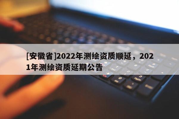 [安徽省]2022年测绘资质顺延，2021年测绘资质延期公告